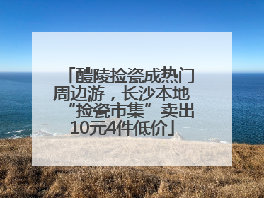 醴陵捡瓷成热门周边游，长沙本地“捡瓷市集”卖出10元4件低价