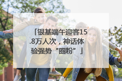 银基端午迎客15.8万人次，神话体验强势“圈粉”