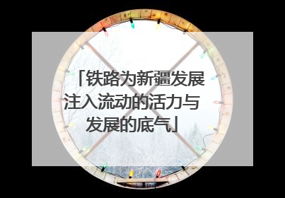 铁路为新疆发展注入流动的活力与发展的底气