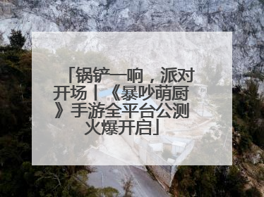 锅铲一响，派对开场丨《暴吵萌厨》手游全平台公测火爆开启