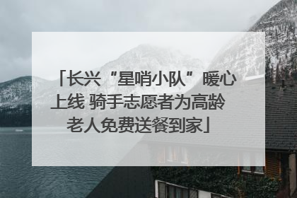长兴“星哨小队”暖心上线 骑手志愿者为高龄老人免费送餐到家