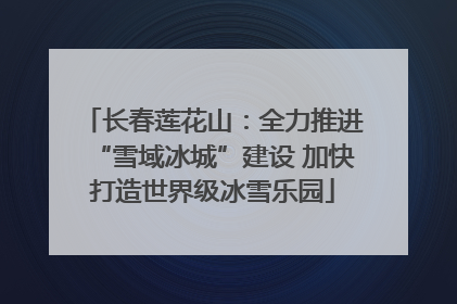 长春莲花山：全力推进“雪域冰城”建设 加快打造世界级冰雪乐园