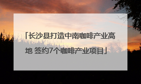 长沙县打造中南咖啡产业高地 签约7个咖啡产业项目