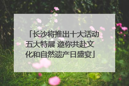 长沙将推出十大活动五大特展 邀你共赴文化和自然遗产日盛宴