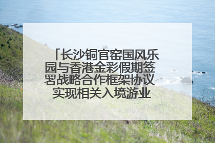长沙铜官窑国风乐园与香港金彩假期签署战略合作框架协议 实现相关入境游业务增收超亿元
