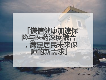镁信健康加速保险与医药深度融合，满足居民未来保障的新需求
