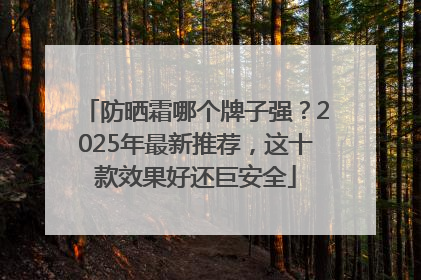 防晒霜哪个牌子强？2025年最新推荐，这十款效果好还巨安全