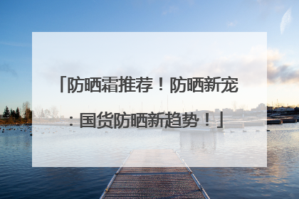 防晒霜推荐！防晒新宠：国货防晒新趋势！