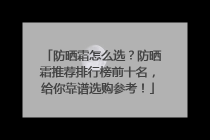 防晒霜怎么选？防晒霜推荐排行榜前十名，给你靠谱选购参考！