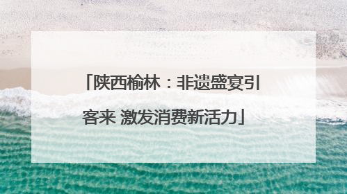 陕西榆林：非遗盛宴引客来 激发消费新活力