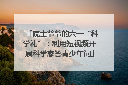 院士爷爷的六一“科学礼”：利用短视频开展科学家答青少年问