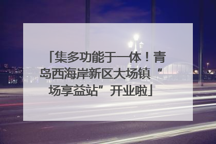 集多功能于一体！青岛西海岸新区大场镇“场享益站”开业啦