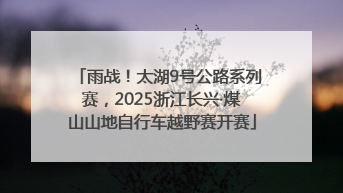 雨战！太湖9号公路系列赛，2025浙江长兴·煤山山地自行车越野赛开赛
