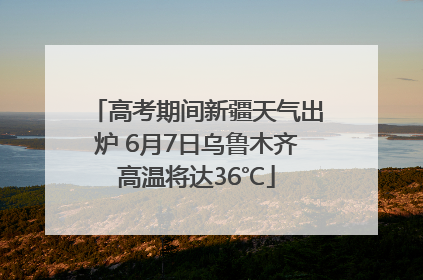 高考期间新疆天气出炉 6月7日乌鲁木齐高温将达36℃