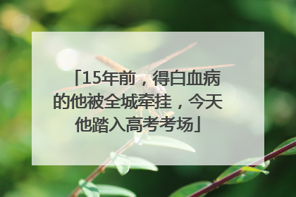 15年前，得白血病的他被全城牵挂，今天他踏入高考考场