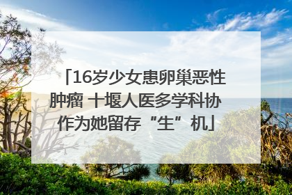 16岁少女患卵巢恶性肿瘤 十堰人医多学科协作为她留存“生”机