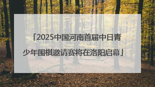 2025中国河南首届中日青少年围棋邀请赛将在洛阳启幕