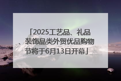 2025工艺品、礼品、装饰品类外贸优品购物节将于6月13日开幕