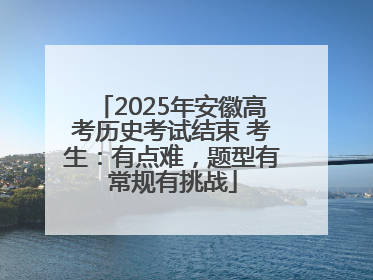 2025年安徽高考历史考试结束 考生：有点难，题型有常规有挑战