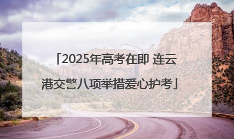 2025年高考在即 连云港交警八项举措爱心护考
