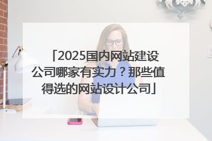 2025国内网站建设公司哪家有实力？那些值得选的网站设计公司