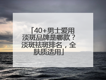 40+男士爱用淡斑品牌是哪款？淡斑祛斑排名，全肤质适用