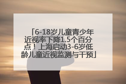 6-18岁儿童青少年近视率下降1.5个百分点！上海启动3-6岁低龄儿童近视监测与干预