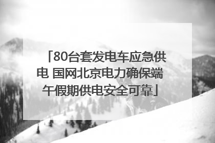 80台套发电车应急供电 国网北京电力确保端午假期供电安全可靠