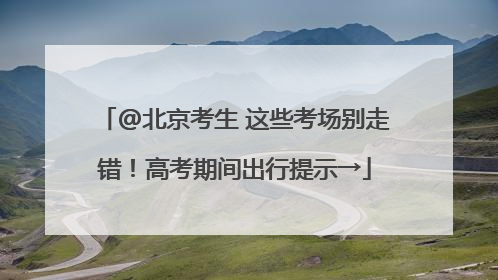 @北京考生 这些考场别走错！高考期间出行提示→